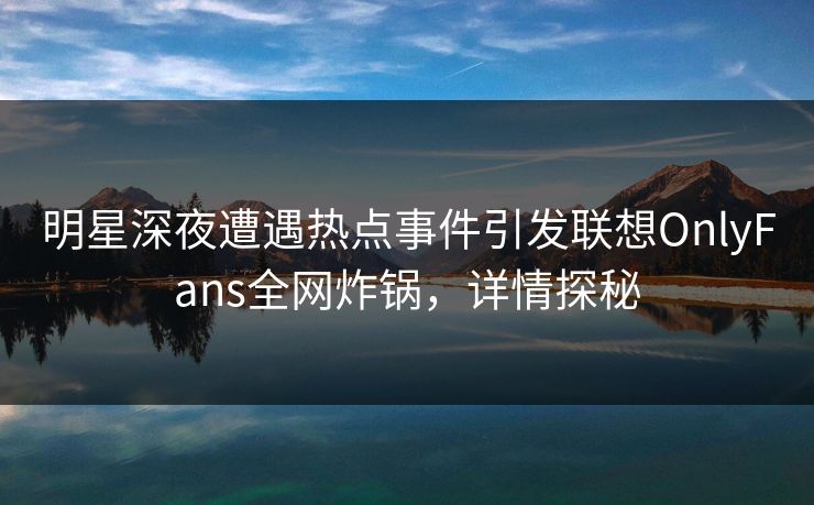 明星深夜遭遇热点事件引发联想OnlyFans全网炸锅，详情探秘