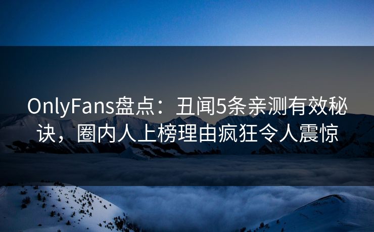 OnlyFans盘点：丑闻5条亲测有效秘诀，圈内人上榜理由疯狂令人震惊