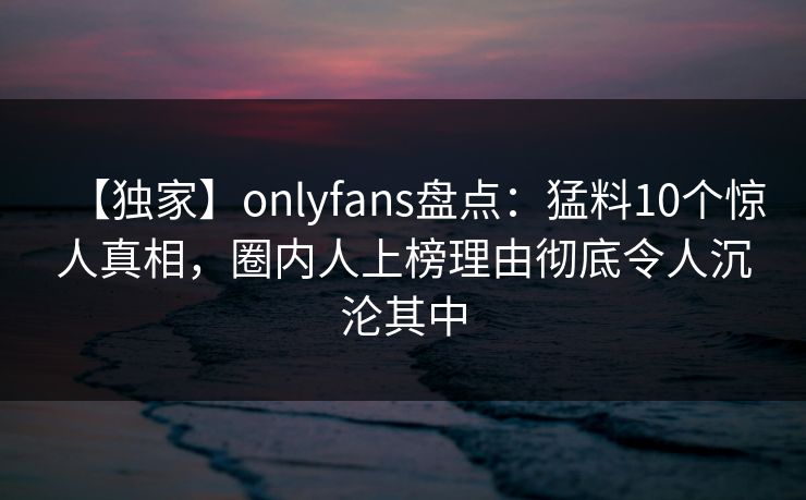 【独家】onlyfans盘点：猛料10个惊人真相，圈内人上榜理由彻底令人沉沦其中