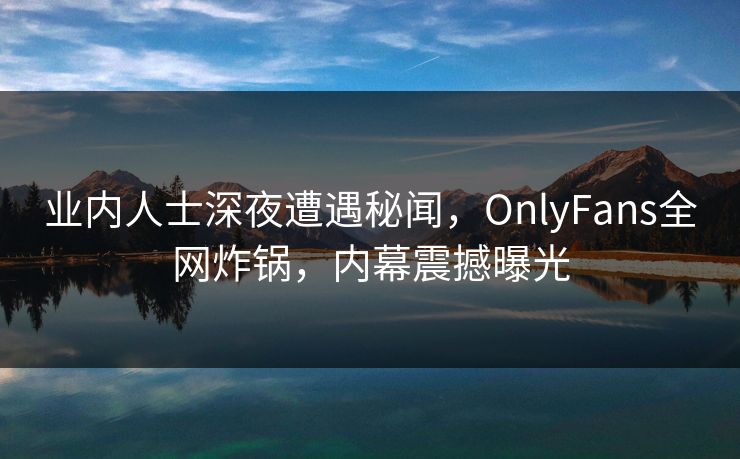 业内人士深夜遭遇秘闻，OnlyFans全网炸锅，内幕震撼曝光