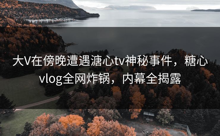 大V在傍晚遭遇溏心tv神秘事件，糖心vlog全网炸锅，内幕全揭露