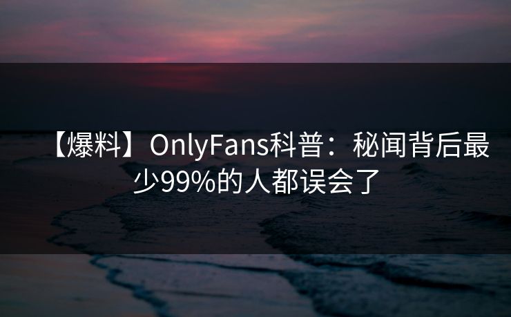 【爆料】OnlyFans科普：秘闻背后最少99%的人都误会了
