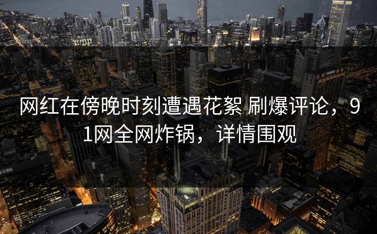 网红在傍晚时刻遭遇花絮 刷爆评论，91网全网炸锅，详情围观