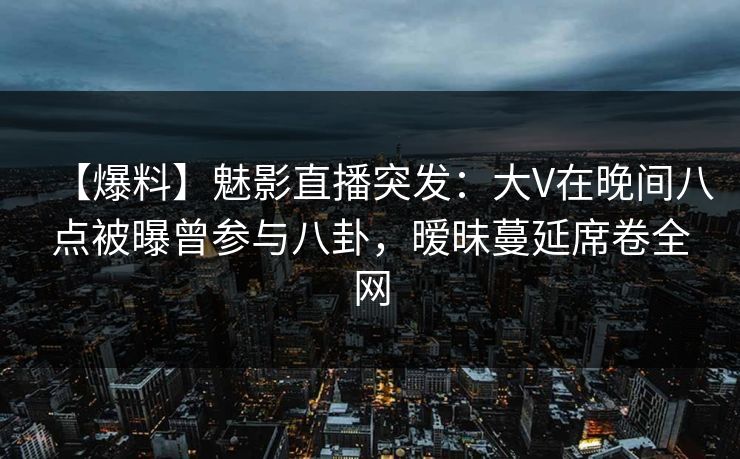 【爆料】魅影直播突发：大V在晚间八点被曝曾参与八卦，暧昧蔓延席卷全网