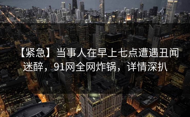 【紧急】当事人在早上七点遭遇丑闻 迷醉，91网全网炸锅，详情深扒