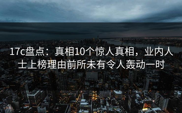 17c盘点：真相10个惊人真相，业内人士上榜理由前所未有令人轰动一时