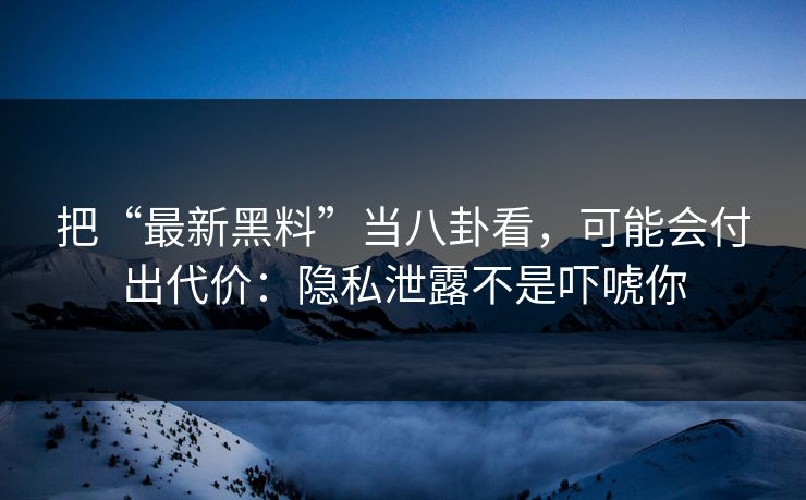 把“最新黑料”当八卦看，可能会付出代价：隐私泄露不是吓唬你