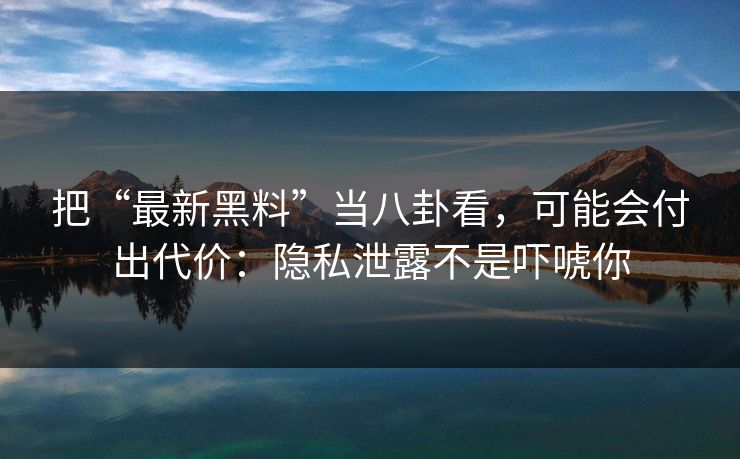把“最新黑料”当八卦看，可能会付出代价：隐私泄露不是吓唬你