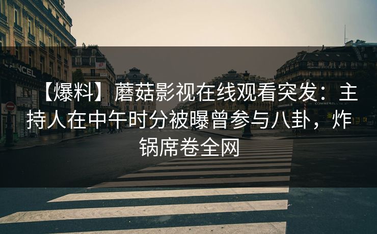 【爆料】蘑菇影视在线观看突发：主持人在中午时分被曝曾参与八卦，炸锅席卷全网