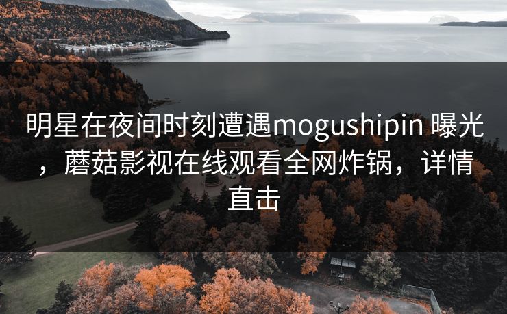 明星在夜间时刻遭遇mogushipin 曝光，蘑菇影视在线观看全网炸锅，详情直击
