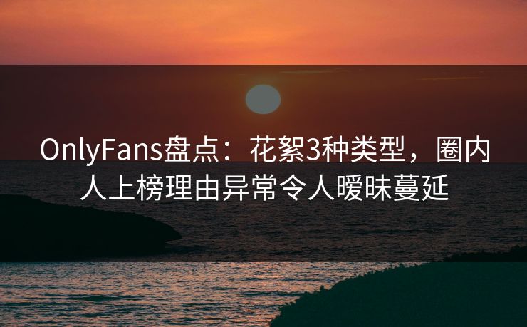 OnlyFans盘点：花絮3种类型，圈内人上榜理由异常令人暧昧蔓延