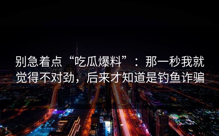 别急着点“吃瓜爆料”:那一秒我就觉得不对劲,后来才知道是钓鱼诈骗